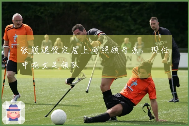 张颖退役定居上海照顾母亲，现任申花女足领队