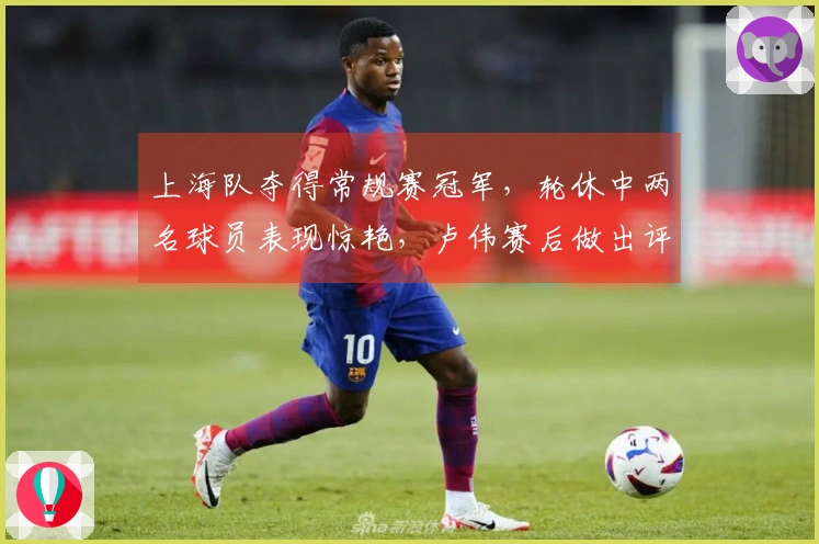 上海队夺得常规赛冠军，轮休中两名球员表现惊艳，卢伟赛后做出评论