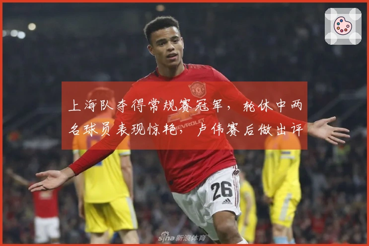 上海队夺得常规赛冠军，轮休中两名球员表现惊艳，卢伟赛后做出评论