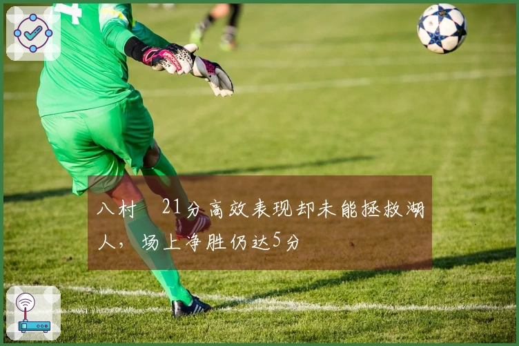 八村塁21分高效表现却未能拯救湖人，场上净胜仍达5分