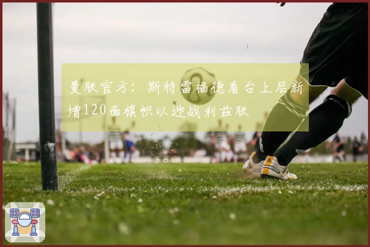 曼联官方：斯特雷福德看台上层新增120面旗帜以迎战利兹联