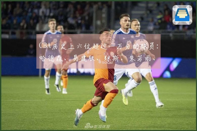 CBA历史上六位超过一万分的球员：哈德森、易建联、琼斯、朱芳雨、刘炜、王哲林