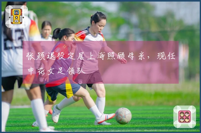 张颖退役定居上海照顾母亲，现任申花女足领队