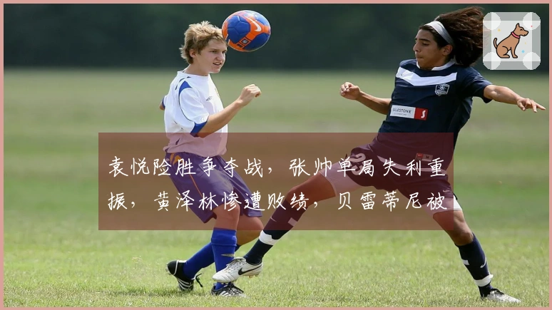 袁悦险胜争夺战，张帅单局失利重振，黄泽林惨遭败绩，贝雷蒂尼被冷门击败