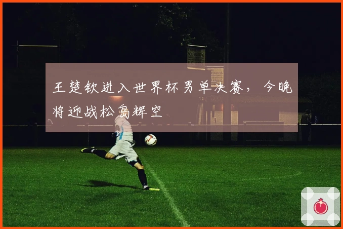 王楚钦进入世界杯男单决赛，今晚将迎战松岛辉空