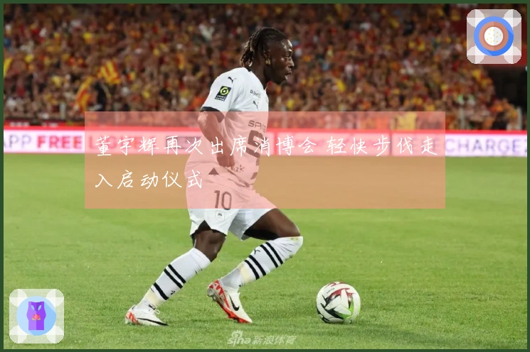 董宇辉再次出席消博会 轻快步伐走入启动仪式