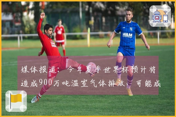 媒体报道：今年夏季世界杯预计将造成900万吨温室气体排放，可能成为最污染的一届赛事