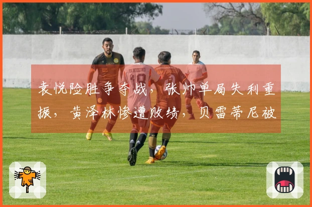 袁悦险胜争夺战，张帅单局失利重振，黄泽林惨遭败绩，贝雷蒂尼被冷门击败