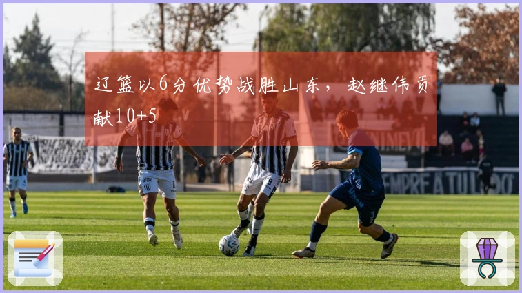 辽篮以6分优势战胜山东，赵继伟贡献10+5