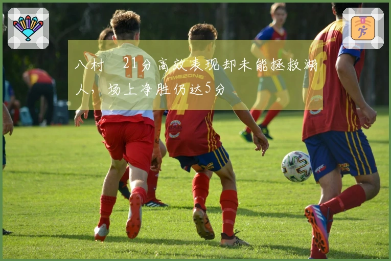 八村塁21分高效表现却未能拯救湖人，场上净胜仍达5分