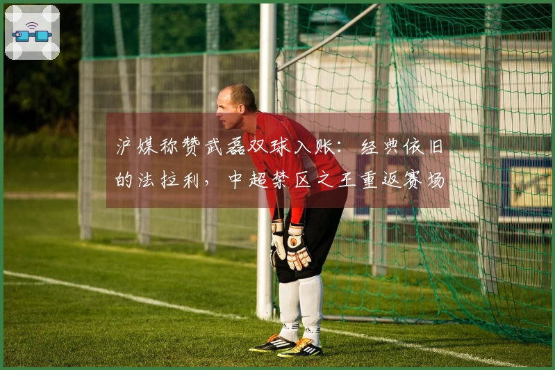 沪媒称赞武磊双球入账：经典依旧的法拉利，中超禁区之王重返赛场
