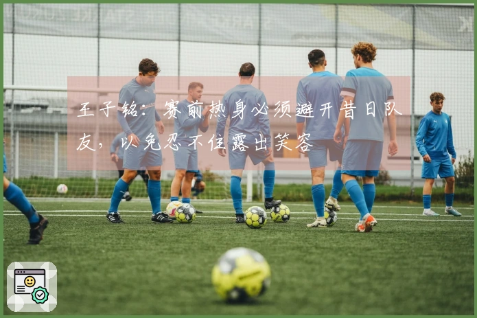 王子铭:赛前热身必须避开昔日队友,以免忍不住露出笑容